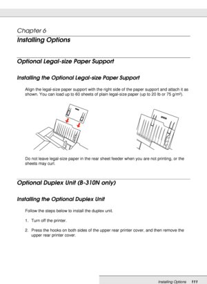 Page 111Installing Options111
Chapter 6 
Installing Options
Optional Legal-size Paper Support
Installing the Optional Legal-size Paper Support
Align the legal-size paper support with the right side of the paper support and attach it as 
shown. You can load up to 60 sheets of plain legal-size paper (up to 20 lb or 75 g/m²). 
Do not leave legal-size paper in the rear sheet feeder when you are not printing, or the 
sheets may curl. 
Optional Duplex Unit (B-310N only)
Installing the Optional Duplex Unit
Follow the...