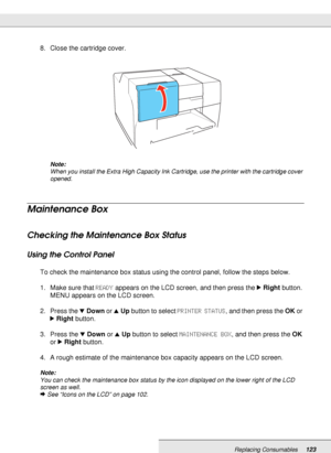 Page 123Replacing Consumables123
8. Close the cartridge cover.
Note:
When you install the Extra High Capacity Ink Cartridge, use the printer with the cartridge cover 
opened.
Maintenance Box
Checking the Maintenance Box Status
Using the Control Panel
To check the maintenance box status using the control panel, follow the steps below.
1. Make sure that READY appears on the LCD screen, and then press the rRight button. 
MENU appears on the LCD screen.
2. Press the dDown or uUp button to select PRINTER STATUS, and...