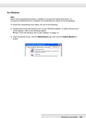 Page 124Replacing Consumables124
For Windows
Note:
Epson cannot guarantee the quality or reliability of non-genuine maintenance boxes. If a 
non-genuine maintenance box is installed, the maintenance box status will not be displayed.
To check the maintenance box status, do one of the following:
❏Double-click the printer shortcut icon on your Windows taskbar. To add a shortcut icon 
to the taskbar, refer to the following section.
&See “From the Shortcut Icon on the Taskbar” on page 15.
❏Open the printer driver,...