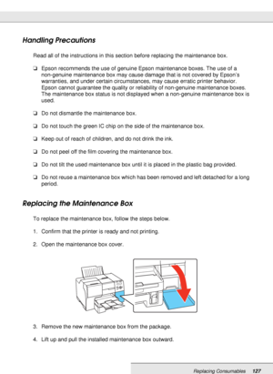 Page 127Replacing Consumables127
Handling Precautions
Read all of the instructions in this section before replacing the maintenance box.
❏Epson recommends the use of genuine Epson maintenance boxes. The use of a 
non-genuine maintenance box may cause damage that is not covered by Epson’s 
warranties, and under certain circumstances, may cause erratic printer behavior. 
Epson cannot guarantee the quality or reliability of non-genuine maintenance boxes. 
The maintenance box status is not displayed when a...