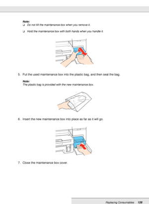 Page 128Replacing Consumables128
Note:
❏Do not tilt the maintenance box when you remove it.
❏Hold the maintenance box with both hands when you handle it.
5. Put the used maintenance box into the plastic bag, and then seal the bag.
Note:
The plastic bag is provided with the new maintenance box.
6. Insert the new maintenance box into place as far as it will go.
7. Close the maintenance box cover.
 