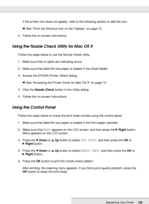 Page 130Maintaining Your Printer130
If the printer icon does not appear, refer to the following section to add the icon.
&See “From the Shortcut Icon on the Taskbar” on page 15.
4. Follow the on-screen instructions.
Using the Nozzle Check Utility for Mac OS X
Follow the steps below to use the Nozzle Check utility.
1. Make sure that no lights are indicating errors.
2. Make sure that letter/A4 size paper is loaded in the sheet feeder.
3. Access the EPSON Printer Utility3 dialog.
&See “Accessing the Printer Driver...