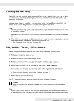 Page 131Maintaining Your Printer131
Cleaning the Print Head
If you find that your printouts are unexpectedly faint or have gaps in them, you may be able 
to solve these problems by cleaning the print head, which ensures that the nozzles are 
delivering ink properly.
You can clean the print head from your computer using the Head Cleaning utility in the 
printer driver or from the printer by using the control panel or buttons.
Note:
❏Clean the print head only if print quality declines; for example, if the printout...