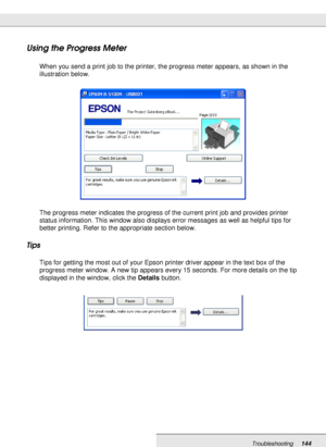 Page 144Troubleshooting144
Using the Progress Meter
When you send a print job to the printer, the progress meter appears, as shown in the 
illustration below.
The progress meter indicates the progress of the current print job and provides printer 
status information. This window also displays error messages as well as helpful tips for 
better printing. Refer to the appropriate section below.
Tips
Tips for getting the most out of your Epson printer driver appear in the text box of the 
progress meter window. A...