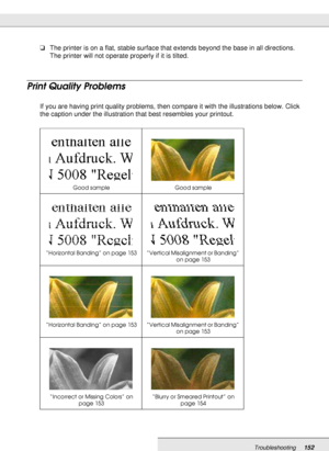 Page 152Troubleshooting152
❏The printer is on a flat, stable surface that extends beyond the base in all directions. 
The printer will not operate properly if it is tilted.
Print Quality Problems
If you are having print quality problems, then compare it with the illustrations below. Click 
the caption under the illustration that best resembles your printout.
Good sample Good sample
“Horizontal Banding” on page 153 “Vertical Misalignment or Banding” 
on page 153
“Horizontal Banding” on page 153 “Vertical...