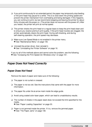 Page 158Troubleshooting158
❏If you print continuously for an extended period, the paper may temporarily stop feeding 
or the print head may pause for a while. This is to slow down the printing speed and 
prevent the printer mechanism from overheating and being damaged. If this happens, 
you can continue to print, but we recommend stopping and leaving the printer for about 
thirty minutes with the power on. (The printer does not recover with the power off.) After 
you restart, the printer will print at normal...