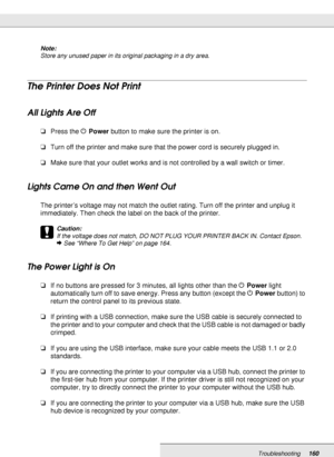 Page 160Troubleshooting160
Note:
Store any unused paper in its original packaging in a dry area.
The Printer Does Not Print
All Lights Are Off
❏Press the PPower button to make sure the printer is on.
❏Turn off the printer and make sure that the power cord is securely plugged in.
❏Make sure that your outlet works and is not controlled by a wall switch or timer.
Lights Came On and then Went Out
The printer’s voltage may not match the outlet rating. Turn off the printer and unplug it 
immediately. Then check the...