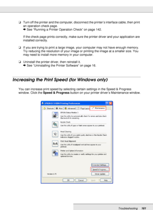 Page 161Troubleshooting161
❏Turn off the printer and the computer, disconnect the printer’s interface cable, then print 
an operation check page.
&See “Running a Printer Operation Check” on page 142.
If the check page prints correctly, make sure the printer driver and your application are 
installed correctly.
❏If you are trying to print a large image, your computer may not have enough memory. 
Try reducing the resolution of your image or printing the image at a smaller size. You 
may need to install more memory...