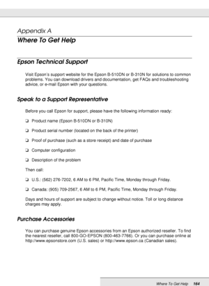 Page 164Where To Get Help164
Appendix A 
Where To Get Help
Epson Technical Support
New :Only inkjet, SPC, and Scanner products are used in this section.Visit Epson’s support website for the Epson B-510DN or B-310N for solutions to common 
problems. You can download drivers and documentation, get FAQs and troubleshooting 
advice, or e-mail Epson with your questions.
Speak to a Support Representative
Before you call Epson for support, please have the following information ready:
❏Product name (Epson B-510DN or...