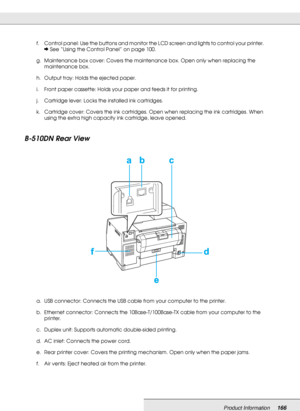 Page 166Product Information166
B-510DN Rear View
f. Control panel: Use the buttons and monitor the LCD screen and lights to control your printer. 
&See “Using the Control Panel” on page 100.
g. Maintenance box cover: Covers the maintenance box. Open only when replacing the 
maintenance box.
h. Output tray: Holds the ejected paper.
i. Front paper cassette: Holds your paper and feeds it for printing.
j. Cartridge lever: Locks the installed ink cartridges.
k. Cartridge cover: Covers the ink cartridges. Open when...