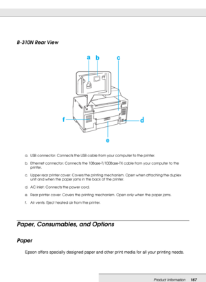 Page 167Product Information167
B-310N Rear View
Paper, Consumables, and Options
Paper
Epson offers specially designed paper and other print media for all your printing needs.
a. USB connector: Connects the USB cable from your computer to the printer.
b. Ethernet connector: Connects the 10Base-T/100Base-TX cable from your computer to the 
printer.
c. Upper rear printer cover: Covers the printing mechanism. Open when attaching the duplex 
unit and when the paper jams in the back of the printer.
d. AC inlet:...