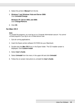 Page 19Using Your Software19
4. Select this printer’s Manual from the list.
5.Windows 7 and Windows Vista and Server 2008:
Click Uninstall/Change.
Windows XP, Server 2003, and 2000:
Click Change/Remove.
6. Click OK.
For Mac OS X
Note:
To uninstall the programs, you must log on to a Computer Administrator account. You cannot 
uninstall programs if you log on as a Limited account user.
1. Quit all running applications.
2. Insert the Epson printer software CD-ROM into your Macintosh.
3. Double-click the Mac OS X...