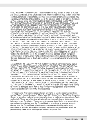 Page 182Product Information182
8. NO WARRANTY OR SUPPORT. The Covered Code may contain in whole or in part 
pre-release, untested, or not fully tested works. The Covered Code may contain errors that 
could cause failures or loss of data, and may be incomplete or contain inaccuracies. You 
expressly acknowledge and agree that use of the Covered Code, or any portion thereof, is 
at Your sole and entire risk. THE COVERED CODE IS PROVIDED AS IS AND 
WITHOUT WARRANTY, UPGRADES OR SUPPORT OF ANY KIND AND APPLE AND...