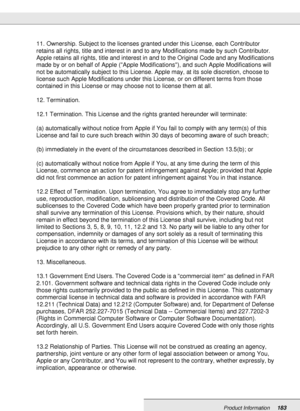 Page 183Product Information183
11. Ownership. Subject to the licenses granted under this License, each Contributor 
retains all rights, title and interest in and to any Modifications made by such Contributor. 
Apple retains all rights, title and interest in and to the Original Code and any Modifications 
made by or on behalf of Apple (Apple Modifications), and such Apple Modifications will 
not be automatically subject to this License. Apple may, at its sole discretion, choose to 
license such Apple...