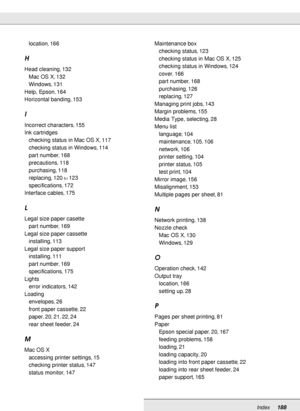 Page 188Index188
location, 166
H
Head cleaning, 132
Mac OS X
, 132
Windows
, 131
Help, Epson
, 164
Horizontal banding
, 153
I
Incorrect characters, 155
Ink cartridges
checking status in Mac OS X
, 117
checking status in Windows
, 114
part number
, 168
precautions
, 118
purchasing
, 118
replacing
, 120to123
specifications
, 172
Interface cables
, 175
L
Legal size paper casette
part number
, 169
Legal size paper cassette
installing
, 113
Legal size paper support
installing
, 111
part number
, 169
specifications
,...