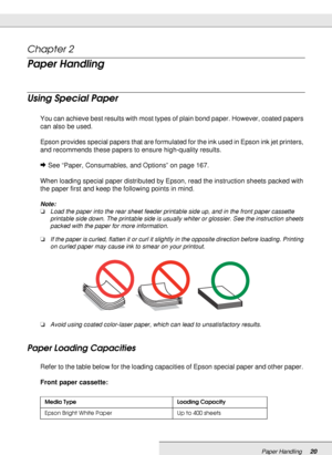 Page 20Paper Handling20
Chapter 2 
Paper Handling
Using Special Paper
You can achieve best results with most types of plain bond paper. However, coated papers 
can also be used.
Epson provides special papers that are formulated for the ink used in Epson ink jet printers, 
and recommends these papers to ensure high-quality results.
&See “Paper, Consumables, and Options” on page 167.
When loading special paper distributed by Epson, read the instruction sheets packed with 
the paper first and keep the following...