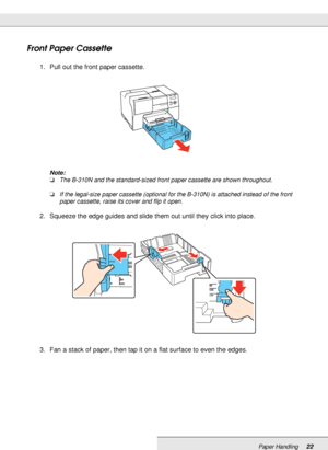 Page 22Paper Handling22
Front Paper Cassette
1. Pull out the front paper cassette.
Note:
❏The B-310N and the standard-sized front paper cassette are shown throughout.
❏If the legal-size paper cassette (optional for the B-310N) is attached instead of the front 
paper cassette, raise its cover and flip it open.
2. Squeeze the edge guides and slide them out until they click into place.
3. Fan a stack of paper, then tap it on a flat surface to even the edges.
MODIFY TO SHOW LETTER SIZE
 