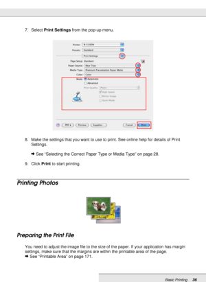 Page 36Basic Printing36
7. Select Print Settings from the pop-up menu.
8. Make the settings that you want to use to print. See online help for details of Print 
Settings.
&See “Selecting the Correct Paper Type or Media Type” on page 28.
9. Click Print to start printing.
Printing Photos
Preparing the Print File
You need to adjust the image file to the size of the paper. If your application has margin 
settings, make sure that the margins are within the printable area of the page. 
&See “Printable Area” on page...