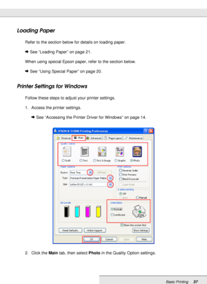 Page 37Basic Printing37
Loading Paper
Refer to the section below for details on loading paper.
&See “Loading Paper” on page 21.
When using special Epson paper, refer to the section below.
&See “Using Special Paper” on page 20.
Printer Settings for Windows
Follow these steps to adjust your printer settings.
1. Access the printer settings.
&See “Accessing the Printer Driver for Windows” on page 14.
2. Click the Main tab, then select Photo in the Quality Option settings.
 