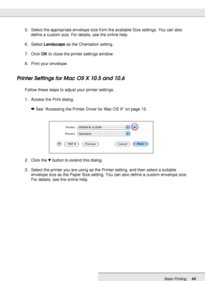 Page 44Basic Printing44
5. Select the appropriate envelope size from the available Size settings. You can also 
define a custom size. For details, see the online help.
6. Select Landscape as the Orientation setting.
7. Click OK to close the printer settings window.
8. Print your envelope.
Printer Settings for Mac OS X 10.5 and 10.6
Follow these steps to adjust your printer settings.
1. Access the Print dialog.
&See “Accessing the Printer Driver for Mac OS X” on page 15.
2. Click the dbutton to extend this...