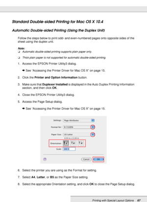 Page 67Printing with Special Layout Options67
Standard Double-sided Printing for Mac OS X 10.4
Automatic Double-sided Printing (Using the Duplex Unit)
Follow the steps below to print odd- and even-numbered pages onto opposite sides of the 
sheet using the duplex unit.
Note:
❏Automatic double-sided printing supports plain paper only.
❏Thick plain paper is not supported for automatic double-sided printing.
1. Access the EPSON Printer Utility3 dialog.
&See “Accessing the Printer Driver for Mac OS X” on page 15.
2....