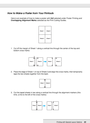 Page 93Printing with Special Layout Options93
How to Make a Poster from Your Printouts
Here is an example of how to make a poster with 2x2 selected under Poster Printing and 
Overlapping Alignment Marks selected as the Print Cutting Guides.
1. Cut off the margin of Sheet 1 along a vertical line through the center of the top and 
bottom cross marks: 
2. Place the edge of Sheet 1 on top of Sheet 2 and align the cross marks, then temporarily 
tape the two sheets together from the back:
3. Cut the taped sheets in...