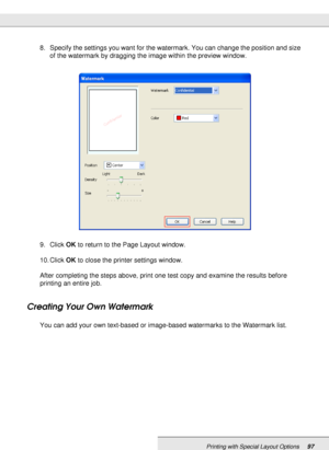 Page 97Printing with Special Layout Options97
8. Specify the settings you want for the watermark. You can change the position and size 
of the watermark by dragging the image within the preview window.
9. Click OK to return to the Page Layout window.
10. Click OK to close the printer settings window.
After completing the steps above, print one test copy and examine the results before 
printing an entire job.
Creating Your Own Watermark
You can add your own text-based or image-based watermarks to the Watermark...