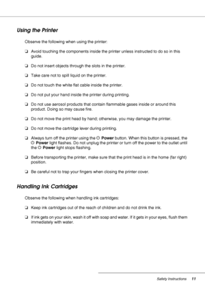 Page 11Safety Instructions11
Using the Printer
Observe the following when using the printer:
❏Avoid touching the components inside the printer unless instructed to do so in this 
guide.
❏Do not insert objects through the slots in the printer.
❏Take care not to spill liquid on the printer.
❏Do not touch the white flat cable inside the printer.
❏Do not put your hand inside the printer during printing.
❏Do not use aerosol products that contain flammable gases inside or around this 
product. Doing so may cause...