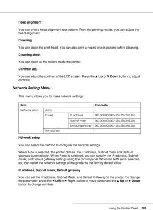 Page 109Using the Control Panel109
Head alignment
You can print a head alignment test pattern. From the printing results, you can adjust the 
head alignment.
Cleaning
You can clean the print head. You can also print a nozzle check pattern before cleaning.
Cleaning sheet
You can clean up the rollers inside the printer.
Contrast adj.
You can adjust the contrast of the LCD screen. Press the uUp or dDown button to adjust 
contrast.
Network Setting Menu
This menu allows you to make network settings.
Network setup
You...