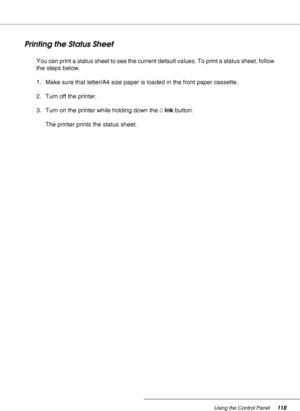 Page 118Using the Control Panel118
Printing the Status Sheet
You can print a status sheet to see the current default values. To print a status sheet, follow 
the steps below.
1. Make sure that letter/A4 size paper is loaded in the front paper cassette.
2. Turn off the printer.
3. Turn on the printer while holding down the HInk button.
The printer prints the status sheet.
 