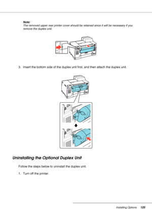 Page 120Installing Options120
Note:
The removed upper rear printer cover should be retained since it will be necessary if you 
remove the duplex unit.
3. Insert the bottom side of the duplex unit first, and then attach the duplex unit.
Uninstalling the Optional Duplex Unit
Follow the steps below to uninstall the duplex unit.
1. Turn off the printer.
 