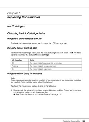 Page 122Replacing Consumables122
Chapter 7 
Replacing Consumables
Ink Cartridges
Checking the Ink Cartridge Status
Using the Control Panel (B-500DN)
To check the ink cartridge status, see “Icons on the LCD” on page 106.
Using the Printer Lights (B-300)
To check the ink cartridge status, see the BInk status light for each color. The BInk status 
lights let you know the status of the ink cartridge.
Using the Printer Utility for Windows
Note:
Epson cannot guarantee the quality or reliability of non-genuine ink. If...