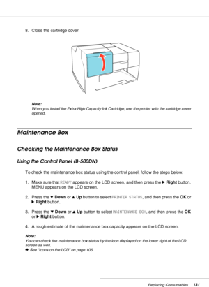 Page 131Replacing Consumables131
8. Close the cartridge cover.
Note:
When you install the Extra High Capacity Ink Cartridge, use the printer with the cartridge cover 
opened.
Maintenance Box
Checking the Maintenance Box Status
Using the Control Panel (B-500DN)
To check the maintenance box status using the control panel, follow the steps below.
1. Make sure that READY appears on the LCD screen, and then press the rRight button. 
MENU appears on the LCD screen.
2. Press the dDown or uUp button to select PRINTER...