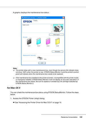 Page 133Replacing Consumables133
A graphic displays the maintenance box status.
Note:
❏The printer ships with a new maintenance box, even though the service life indicator does 
not show 100% when the printer is new. EPSON Status Monitor 3 and the printer’s control 
panel will indicate when the maintenance box needs to be replaced.
❏If the maintenance box installed in the printer is broken, incompatible with the printer model, 
or improperly installed, EPSON Status Monitor 3 will not display an accurate...