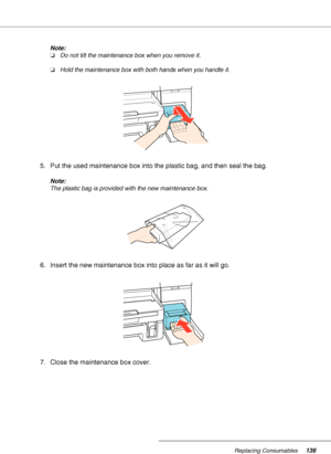 Page 136Replacing Consumables136
Note:
❏Do not tilt the maintenance box when you remove it.
❏Hold the maintenance box with both hands when you handle it.
5. Put the used maintenance box into the plastic bag, and then seal the bag.
Note:
The plastic bag is provided with the new maintenance box.
6. Insert the new maintenance box into place as far as it will go.
7. Close the maintenance box cover.
 