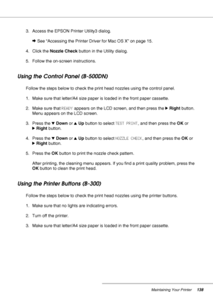 Page 138Maintaining Your Printer138
3. Access the EPSON Printer Utility3 dialog.
&See “Accessing the Printer Driver for Mac OS X” on page 15.
4. Click the Nozzle Check button in the Utility dialog.
5. Follow the on-screen instructions.
Using the Control Panel (B-500DN)
Follow the steps below to check the print head nozzles using the control panel.
1. Make sure that letter/A4 size paper is loaded in the front paper cassette.
2. Make sure that READY appears on the LCD screen, and then press the rRight button....