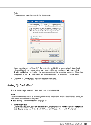 Page 155Using the Printer on a Network155
Note:
Do not use spaces or hyphens in the share name.
If you want Windows Vista, XP, Server 2003, and 2000 to automatically download 
printer drivers for computers that are running different versions of Windows, click 
Additional Drivers and select the environment and the operating systems of the other 
computers. Click OK, then insert the printer software CD into the CD-ROM drive.
4. Click OK or Close (if you installed additional drivers).
Setting Up Each Client
Follow...