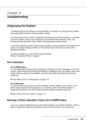 Page 158Troubleshooting158
Chapter 10 
Troubleshooting
Diagnosing the Problem
Troubleshooting printer problems is best handled in two steps: first diagnose the problem, 
then apply likely solutions until the problem is fixed.
The information that you need to diagnose and solve most common problems is provided 
by online problem solving, the control panel, the EPSON Status Monitor utility, or by 
running a printer operation check. Refer to the appropriate section below.
If you have a specific problem relating to...