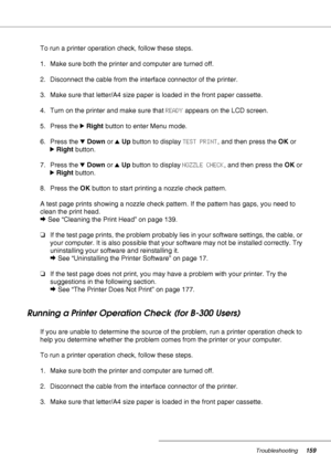 Page 159Troubleshooting159
To run a printer operation check, follow these steps.
1. Make sure both the printer and computer are turned off.
2. Disconnect the cable from the interface connector of the printer.
3. Make sure that letter/A4 size paper is loaded in the front paper cassette.
4. Turn on the printer and make sure that READY appears on the LCD screen.
5. Press the rRight button to enter Menu mode.
6. Press the dDown or uUp button to display TEST PRINT, and then press the OK or 
rRight button.
7. Press...