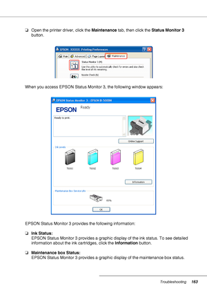 Page 163Troubleshooting163
❏Open the printer driver, click the Maintenance tab, then click the Status Monitor 3 
button.
When you access EPSON Status Monitor 3, the following window appears:
EPSON Status Monitor 3 provides the following information:
❏Ink Status:
EPSON Status Monitor 3 provides a graphic display of the ink status. To see detailed 
information about the ink cartridges, click the Information button.
❏Maintenance box Status:
EPSON Status Monitor 3 provides a graphic display of the maintenance box...