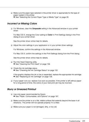 Page 171Troubleshooting171
❏Make sure the paper type selected in the printer driver is appropriate for the type of 
paper loaded in the printer.
&See “Selecting the Correct Paper Type or Media Type” on page 29.
Incorrect or Missing Colors
❏For Windows, clear the Grayscale setting in the Advanced window in your printer 
driver.
For Mac OS X, change the Color setting to Color in Print Settings dialog in the Print 
dialog of your printer driver.
See the printer driver online help for details.
❏Adjust the color...