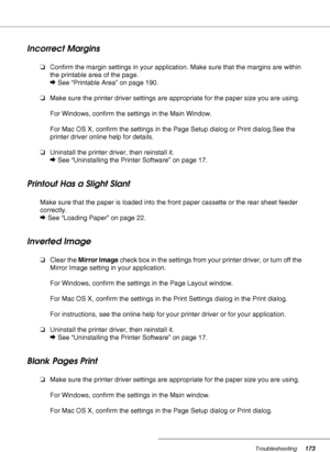 Page 173Troubleshooting173
Incorrect Margins
❏Confirm the margin settings in your application. Make sure that the margins are within 
the printable area of the page.
&See “Printable Area” on page 190.
❏Make sure the printer driver settings are appropriate for the paper size you are using.
For Windows, confirm the settings in the Main Window.
For Mac OS X, confirm the settings in the Page Setup dialog or Print dialog.See the 
printer driver online help for details.
❏Uninstall the printer driver, then reinstall...