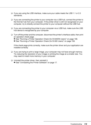 Page 178Troubleshooting178
❏If you are using the USB interface, make sure your cable meets the USB 1.1 or 2.0 
standards.
❏If you are connecting the printer to your computer via a USB hub, connect the printer to 
the first-tier hub from your computer. If the printer driver is still not recognized on your 
computer, try to directly connect the printer to your computer without the USB hub.
❏If you are connecting the printer to your computer via a USB hub, make sure the USB 
hub device is recognized by your...