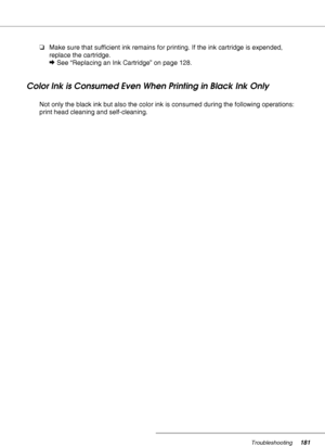 Page 181Troubleshooting181
❏Make sure that sufficient ink remains for printing. If the ink cartridge is expended, 
replace the cartridge.
&See “Replacing an Ink Cartridge” on page 128.
Color Ink is Consumed Even When Printing in Black Ink Only
Not only the black ink but also the color ink is consumed during the following operations: 
print head cleaning and self-cleaning.
 