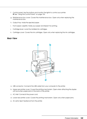 Page 186Product Information186
Rear View
f. Control panel: Use the buttons and monitor the lights to control your printer. 
&See “Using the Control Panel” on page 103.
g. Maintenance box cover: Covers the maintenance box. Open only when replacing the 
maintenance box.
h. Output tray: Holds the ejected paper.
i. Front paper cassette: Holds your paper and feeds it for printing.
j. Cartridge lever: Locks the installed ink cartridges.
k. Cartridge cover: Covers the ink cartridges. Open only when replacing the ink...