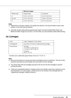 Page 191Product Information191
Note:
❏Depending on the type of paper, print quality may decline in the top and bottom areas of the 
printout, or the area may be smeared.
❏Automatic double-sided printing supports plain paper and Epson Bright White Paper only. 
Minimum bottom margin (C) is 0.63 in. (16 mm) when you use automatic double-sided printing.
Ink Cartridges
*Ink thaws and is usable after approximately 3 hours at 77 °F (25 °C)
Note:
❏We recommend that you use genuine Epson cartridges and do not refill...
