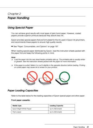 Page 21Paper Handling21
Chapter 2 
Paper Handling
Using Special Paper
You can achieve good results with most types of plain bond paper. However, coated 
papers provide superior printouts because they absorb less ink.
Epson provides special papers that are formulated for the ink used in Epson ink jet printers, 
and recommends these papers to ensure high-quality results.
&See “Paper, Consumables, and Options” on page 187.
When loading special paper distributed by Epson, read the instruction sheets packed with...