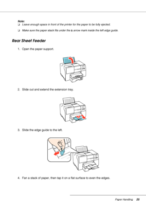 Page 25Paper Handling25
Note:
❏Leave enough space in front of the printer for the paper to be fully ejected.
❏Make sure the paper stack fits under the carrow mark inside the left edge guide.
Rear Sheet Feeder
1. Open the paper support.
2. Slide out and extend the extension tray.
3. Slide the edge guide to the left.
4. Fan a stack of paper, then tap it on a flat surface to even the edges.
 