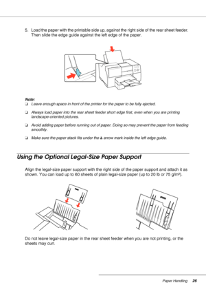 Page 26Paper Handling26
5. Load the paper with the printable side up, against the right side of the rear sheet feeder. 
Then slide the edge guide against the left edge of the paper.
Note:
❏Leave enough space in front of the printer for the paper to be fully ejected.
❏Always load paper into the rear sheet feeder short edge first, even when you are printing 
landscape-oriented pictures.
❏Avoid adding paper before running out of paper. Doing so may prevent the paper from feeding 
smoothly.
❏Make sure the paper...