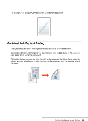 Page 56Printing with Special Layout Options56
For example, you can put “Confidential” on an important document.
Double-sided (Duplex) Printing
Two types of double-sided printing are available: standard and folded booklet.
Standard double-sided printing lets you automatically print on both sides of the page (on 
plain paper only), using the duplex unit. 
Without the duplex unit, you can print the odd-numbered pages first. Once these pages are 
printed, you can reload them to print the even-numbered pages onto...